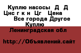 Куплю насосы 1Д, Д, Цнс(г,к,н) Цг › Цена ­ 10 000 - Все города Другое » Куплю   . Ленинградская обл.